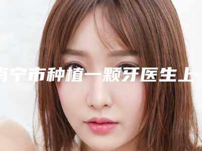 南宁市种植一颗牙医生上榜清单前十强权威速报-南宁市种植一颗牙口腔医生