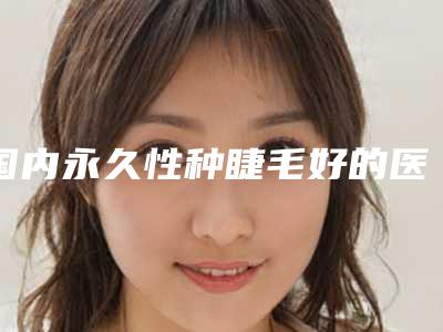 国内永久性种睫毛好的医生:永久性种睫毛医生前50位测评白名单