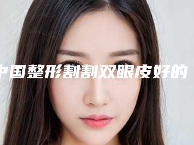 中国整形割割双眼皮好的整形医院：整形割割双眼皮医院前50位公测