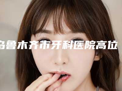 乌鲁木齐市牙科医院高位颊向阻生智齿哪家好(健君口腔诊所公立私立医美新旧交替)