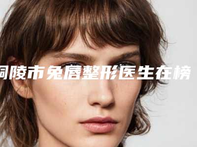 铜陵市兔唇整形医生在榜清单全新汇总（胡入虎医生更强）
