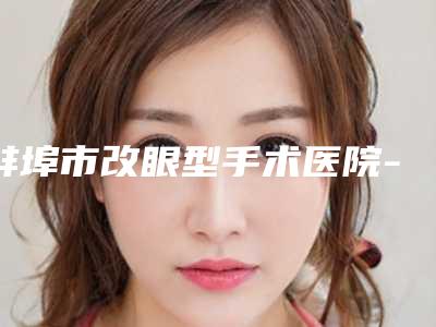 蚌埠市改眼型手术医院-蚌埠市改眼型医院排行前十知道哪几个