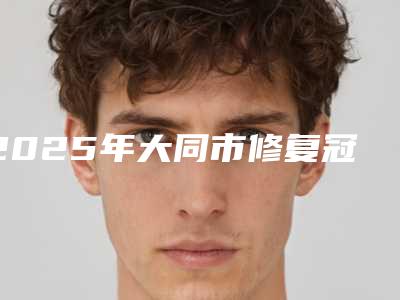 2025年大同市修复冠医院在榜清单前十位详情一览-大同市修复冠口腔医院